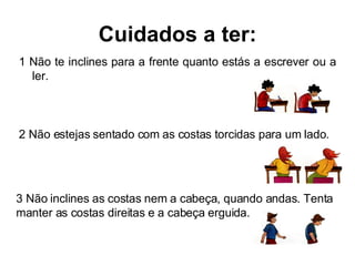 Cuidados a ter: 1 Não te inclines para a frente quanto estás a escrever ou a ler. 2 Não estejas sentado com as costas torcidas para um lado. 3 Não inclines as costas nem a cabeça, quando andas. Tenta manter as costas direitas e a cabeça erguida. 