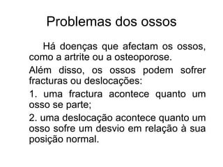 Problemas dos ossos Há doenças que afectam os ossos, como a artrite ou a osteoporose. Além disso, os ossos podem sofrer fracturas ou deslocações: 1. uma fractura acontece quanto um osso se parte; 2. uma deslocação acontece quanto um osso sofre um desvio em relação à sua posição normal. 