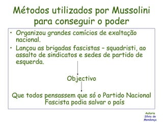 Métodos utilizados por Mussolini para conseguir o poder Organizou grandes comícios de exaltação nacional. Lançou as brigadas fascistas – squadristi, ao assalto de sindicatos e sedes de partido de esquerda. Objectivo Que todos pensassem que só o Partido Nacional Fascista podia salvar o país Autoria Sílvia de Mendonça 