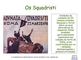 Os Squadristi Unidades de combate de 20 homens armados, lançavam o terror sobre os seus adversários de esquerda. Estas unidades, particularmente numerosas nas cidades do norte de Itália, eram constituídas por ex – soldados, desempregados e pessoas arruinadas. Autoria Sílvia de Mendonça In, Aníbal Barreira e Mendes Moreira, Rumos da História, 9º ano - Edições Asa 