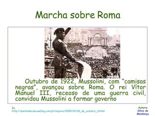 Marcha sobre Roma Outubro de 1922, Mussolini, com “camisas negras”, avançou sobre Roma. O rei Vítor Manuel III, receoso de uma guerra civil, convidou Mussolini a formar governo Autoria Sílvia de Mendonça In,  http://santosdacasa.weblog.com.pt/arquivo/2005/10/28_de_outubro_d.html 
