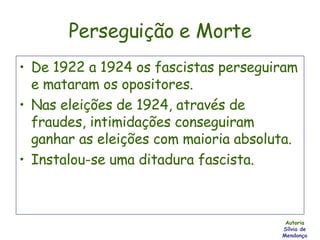 Perseguição e Morte De 1922 a 1924 os fascistas perseguiram e mataram os opositores. Nas eleições de 1924, através de fraudes, intimidações conseguiram ganhar as eleições com maioria absoluta. Instalou-se uma ditadura fascista. Autoria Sílvia de Mendonça 