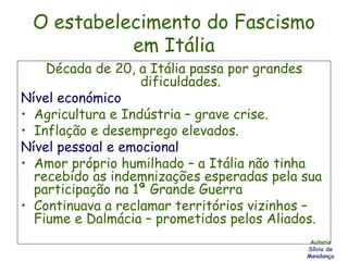 O estabelecimento do Fascismo em Itália Década de 20, a Itália passa por grandes dificuldades. Nível económico Agricultura e Indústria – grave crise. Inflação e desemprego elevados. Nível pessoal e emocional Amor próprio humilhado – a Itália não tinha recebido as indemnizações esperadas pela sua participação na 1ª Grande Guerra Continuava a reclamar territórios vizinhos – Fiume e Dalmácia – prometidos pelos Aliados. Autoria Sílvia de Mendonça 