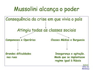 Mussolini alcança o poder Consequência da crise em que vivia o país Atingiu todas as classes sociais Camponeses e Operários  Classes Médias e Burguesia Grandes dificuldades  Insegurança e agitação. nas ruas  Medo que se implantasse  regime igual à Rússia Autoria Sílvia de Mendonça 