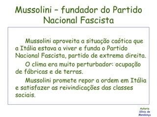 Mussolini – fundador do Partido Nacional Fascista Mussolini aproveita a situação caótica que a Itália estava a viver e funda o Partido Nacional Fascista, partido de extrema direita. O clima era muito perturbador: ocupação de fábricas e de terras. Mussolini promete repor a ordem em Itália e satisfazer as reivindicações das classes sociais. Autoria Sílvia de Mendonça 