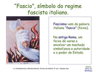 “ Fascio”, símbolo do regime fascista italiano. Fascismo  vem da palavra italiana  “fascio”  (feixe).  Na  antiga Roma , um feixe de varas a envolver um machado simbolizava a autoridade e o poder do Estado. Autoria Sílvia de Mendonça In, Aníbal Barreira e Mendes Moreira, Rumos da História, 9º ano - Edições Asa 