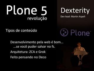 Dexterity
                                 Dev lead: Martin Aspeli




Tipos de conteúdo

  Desenvolvimento pela web é bom...
    ...se você puder salvar no fs.
  Arquitetura: ZCA e Grok
  Feito pensando no Deco
 