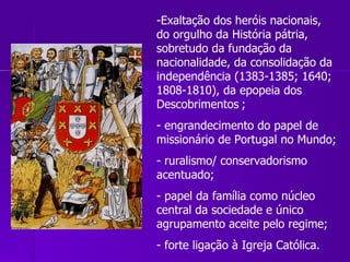 Exaltação dos heróis nacionais, do orgulho da História pátria, sobretudo da fundação da nacionalidade, da consolidação da independência (1383-1385; 1640; 1808-1810), da epopeia dos Descobrimentos   ;  engrandecimento do papel de missionário de Portugal no Mundo; ruralismo/ conservadorismo acentuado;  papel da família como núcleo central da sociedade e único agrupamento aceite pelo regime;  forte ligação à Igreja Católica. 