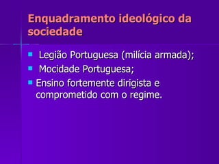 Enquadramento ideológico da sociedade Legião Portuguesa (milícia armada); Mocidade Portuguesa; Ensino fortemente dirigista e comprometido com o regime. 