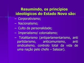 Resumindo, os princípios ideológicos do Estado Novo são: Corporativismo; Nacionalismo; Culto da personalidade; Imperialismo/ colonialismo; Totalitarismo (antiparlamentarismo, anti partidarismo, anticomunismo, anti sindicalismo, controlo total da vida de uma nação pelo chefe – Salazar). 