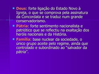 Deus : forte ligação do Estado Novo à Igreja, o que se comprova pela assinatura da Concordata e se traduz num grande conservadorismo. Pátria : forte sentimento nacionalista e patriótico que se reflectiu na exaltação dos heróis nacionais e da História. Família : base nuclear da sociedade, o único grupo aceite pelo regime, ainda que controlado e subordinado ao “salvador da pátria”. 