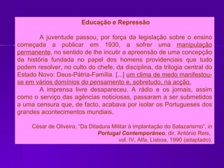 Educação e Repressão A juventude passou, por força da legislação sobre o ensino começada a publicar em 1930, a sofrer uma  manipulação permanente , no sentido de lhe incutir a apreensão de uma concepção da história fundada no papel dos homens providenciais que tudo podem resolver, no culto do chefe, da disciplina, da trilogia central do Estado Novo: Deus-Pátria-Família. [...]  um clima de medo manifestou-se em vários domínios do pensamento e, sobretudo, na acção. A imprensa livre desapareceu. A rádio e os jornais, assim como o serviço das agências noticiosas, passaram a ser submetidos a uma censura que, de facto, acabava por isolar os Portugueses dos grandes acontecimentos mundiais. César de Oliveira, “Da Ditadura Militar à implantação do Salazarismo”,  in  Portugal Contemporâneo , dir. António Reis,  vol. IV, Alfa, Lisboa, 1990 (adaptado). 