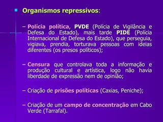 Organismos repressivos : Polícia política ,  PVDE  (Polícia de Vigilância e Defesa do Estado), mais tarde  PIDE  (Polícia Internacional de Defesa do Estado), que perseguia, vigiava, prendia, torturava pessoas com ideias diferentes (os presos políticos); Censura  que controlava toda a informação e produção cultural e artística, logo não havia liberdade de expressão nem de opinião; Criação de  prisões políticas  (Caxias, Peniche); Criação de um  campo de concentração  em Cabo Verde (Tarrafal). 