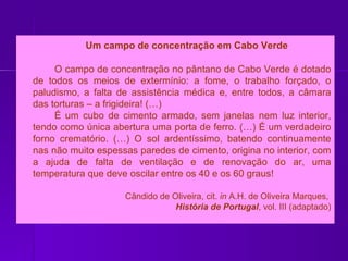   Um campo de concentração em Cabo Verde O campo de concentração no pântano de Cabo Verde é dotado de todos os meios de extermínio: a fome, o trabalho forçado, o paludismo, a falta de assistência médica e, entre todos, a câmara das torturas – a frigideira! (…) É um cubo de cimento armado, sem janelas nem luz interior, tendo como única abertura uma porta de ferro. (…) É um verdadeiro forno crematório. (…) O sol ardentíssimo, batendo continuamente nas não muito espessas paredes de cimento, origina no interior, com a ajuda de falta de ventilação e de renovação do ar, uma temperatura que deve oscilar entre os 40 e os 60 graus! Cândido de Oliveira, cit.  in  A.H. de Oliveira Marques,  História de Portugal , vol. III (adaptado) 