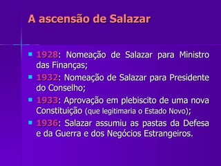A ascensão de Salazar 1928 : Nomeação de Salazar para Ministro das Finanças; 1932 : Nomeação de Salazar para Presidente do Conselho; 1933 : Aprovação em plebiscito de uma nova Constituição  (que legitimaria o Estado Novo) ; 1936 : Salazar assumiu as pastas da Defesa e da Guerra e dos Negócios Estrangeiros. 
