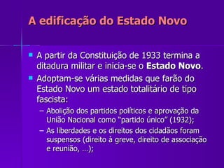 A edificação do Estado Novo A partir da Constituição de 1933 termina a ditadura militar e inicia-se o  Estado Novo . Adoptam-se várias medidas que farão do Estado Novo um estado totalitário de tipo fascista: Abolição dos partidos políticos e aprovação da União Nacional como “partido único” (1932); As liberdades e os direitos dos cidadãos foram suspensos (direito à greve, direito de associação e reunião, …); 