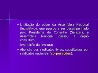 Limitação do poder da Assembleia Nacional (legislativo), que passou a ser desempenhado pelo Presidente do Conselho (Salazar); a Assembleia Nacional passou a órgão consultivo; Instituição da censura; Abolição dos sindicatos livres, substituídos por sindicatos nacionais ( corporações ). 