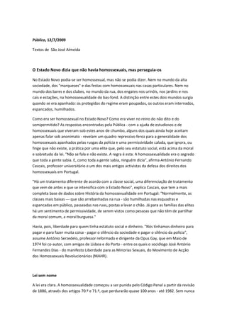 Público, 12/7/2009

Textos de São José Almeida



O Estado Novo dizia que não havia homossexuais, mas perseguia-os

No Estado Novo podia-se ser homossexual, mas não se podia dizer. Nem no mundo da alta
sociedade, dos "marqueses" e das festas com homossexuais nas casas particulares. Nem no
mundo dos bares e dos clubes, no mundo da rua, dos engates nos urinóis, nos jardins e nos
cais e estações, na homossexualidade do bas-fond. A distinção entre estes dois mundos surgia
quando se era apanhado: os protegidos do regime eram poupados, os outros eram internados,
espancados, humilhados.

Como era ser homossexual no Estado Novo? Como era viver no reino do não dito e do
semipermitido? As respostas encontradas pela Pública - com a ajuda de estudiosos e de
homossexuais que viveram sob estes anos de chumbo, alguns dos quais ainda hoje aceitam
apenas falar sob anonimato - revelam um quadro repressivo feroz para a generalidade dos
homossexuais apanhados pelas rusgas da polícia e uma permissividade calada, que ignora, ou
finge que não existe, a prática por uma elite que, pelo seu estatuto social, está acima da moral
e sobretudo da lei. "Não se fala e não existe. A regra é esta. A homossexualidade era o segredo
que toda a gente sabia. E, como toda a gente sabia, ninguém dizia", afirma António Fernando
Cascais, professor universitário e um dos mais antigos activistas da defesa dos direitos dos
homossexuais em Portugal.

"Há um tratamento diferente de acordo com a classe social, uma diferenciação de tratamento
que vem de antes e que se intensifica com o Estado Novo", explica Cascais, que tem a mais
completa base de dados sobre História da homossexualidade em Portugal: "Normalmente, as
classes mais baixas --- que são arrebanhadas na rua - são humilhadas nas esquadras e
espancadas em público, passeadas nas ruas, postas a lavar o chão. Já para as famílias das elites
há um sentimento de permissividade, de serem vistos como pessoas que não têm de partilhar
da moral comum, a moral burguesa."

Havia, pois, liberdade para quem tinha estatuto social e dinheiro. "Nós tínhamos dinheiro para
pagar e para fazer muita coisa - pagar o silêncio da sociedade e pagar o silêncio da polícia",
assume António Serzedelo, professor reformado e dirigente da Opus Gay, que em Maio de
1974 foi co-autor, com amigos de Lisboa e do Porto - entre os quais o sociólogo José António
Fernandes Dias - do manifesto Liberdade para as Minorias Sexuais, do Movimento de Acção
dos Homossexuais Revolucionários (MAHR).



Lei sem nome

A lei era clara. A homossexualidade começou a ser punida pelo Código Penal a partir da revisão
de 1886, através dos artigos 70.º e 71.º, que perdurarão quase 100 anos - até 1982. Sem nunca
 