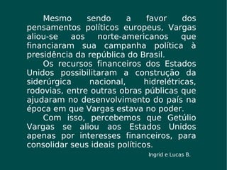 Mesmo sendo a favor dos pensamentos políticos europeus, Vargas aliou-se aos norte-americanos que financiaram sua campanha política à presidência da república do Brasil. Os recursos financeiros dos Estados Unidos possibilitaram a construção da siderúrgica nacional, hidrelétricas, rodovias, entre outras obras públicas que ajudaram no desenvolvimento do país na época em que Vargas estava no poder. Com isso, percebemos que Getúlio Vargas se aliou aos Estados Unidos apenas por interesses financeiros, para consolidar seus ideais políticos. Ingrid e Lucas B.  