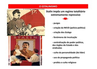 O ESTALINISMO
     Stalin impôs m regime totalitário
            impôs um regime totalitário 
          extremamente repressivo

          ‐ purgas
          ‐ criação da NKVD (polícia política)
          ‐ criação dos Gulags

          ‐ fenómeno de inculcação

          ‐ centralização do poder político
            centralização do poder político, 
          dos órgãos do Estado e dos 
          sindicatos
          ‐ culto da personalidade (do líder)

          ‐ uso da propaganda política
            uso da propaganda política

          ‐ proibiu o culto religioso
 