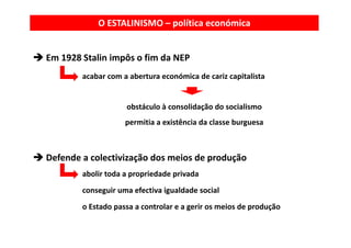 O ESTALINISMO – política económica


Em 1928 Stalin impôs o fim da NEP
        acabar com a abertura económica de cariz capitalista


                    obstáculo à consolidação do socialismo
                    permitia a existência da classe burguesa
                    permitia a existência da classe burguesa



Defende a colectivização dos meios de produção
        abolir toda a propriedade privada
        conseguir uma efectiva igualdade social
        o Estado passa a controlar e a gerir os meios de produção
 
