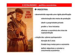 O ESTALINISMO – política económica
               INDÚSTRIA

            ‐ desenvolvida segundo uma rígida planificação
                             g           g    p        ç

                    colectivização dos meios de produção

                    abolir a propriedade privada

                    proibir a  livre iniciativa

                    eliminar a ocorrência de crises de 
                    superprodução

            ‐ criação dos «planos quinquenais»
                    duração de 5 anos
                    Estado traça metas para a economia

                    definir objectivos e orientar o 
                    crescimento económico
 