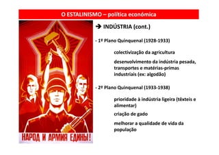 O ESTALINISMO – política económica
               INDÚSTRIA (cont.)
               INDÚSTRIA (     )

            ‐ 1º Plano Quinquenal (1928‐1933)
                       Q q        (         )

                    colectivização da agricultura
                    desenvolvimento da indústria pesada, 
                    d        l          d   dú       d
                    transportes e matérias‐primas 
                    industriais (ex: algodão)

            ‐ 2º Plano Quinquenal (1933‐1938)

                    prioridade à indústria ligeira (têxteis e 
                    alimentar)
                    criação de gado
                      i ã d      d
                    melhorar a qualidade de vida da 
                    população
 