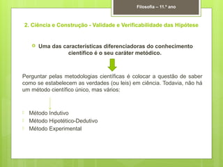 2. Ciência e Construção - Validade e Verificabilidade das Hipótese
 Uma das características diferenciadoras do conhecimento
científico é o seu caráter metódico.
Perguntar pelas metodologias científicas é colocar a questão de saber
como se estabelecem as verdades (ou leis) em ciência. Todavia, não há
um método científico único, mas vários:
 Método Indutivo
 Método Hipotético-Dedutivo
 Método Experimental
Filosofia – 11.º ano
 