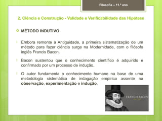 2. Ciência e Construção - Validade e Verificabilidade das Hipótese
 MÉTODO INDUTIVO
 Embora remonte à Antiguidade, a primeira sistematização de um
método para fazer ciência surge na Modernidade, com o filósofo
inglês Francis Bacon.
 Bacon sustentou que o conhecimento científico é adquirido e
confirmado por um processo de indução.
 O autor fundamenta o conhecimento humano na base de uma
metodologia sistemática de indagação empírica assente na
observação, experimentação e indução.
Filosofia – 11.º ano
 
