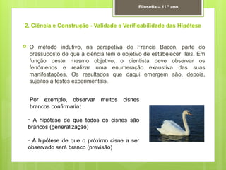 2. Ciência e Construção - Validade e Verificabilidade das Hipótese
 O método indutivo, na perspetiva de Francis Bacon, parte do
pressuposto de que a ciência tem o objetivo de estabelecer leis. Em
função deste mesmo objetivo, o cientista deve observar os
fenómenos e realizar uma enumeração exaustiva das suas
manifestações. Os resultados que daqui emergem são, depois,
sujeitos a testes experimentais.
Filosofia – 11.º ano
Por exemplo, observar muitos cisnes
brancos confirmaria:
- A hipótese de que todos os cisnes são
brancos (generalização)
- A hipótese de que o próximo cisne a ser
observado será branco (previsão)
 