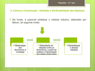 2. Ciência e Construção - Validade e Verificabilidade das Hipótese
 No fundo, é possível sintetizar o método indutivo, defendido por
Bacon, do seguinte modo:
Filosofia – 11.º ano
.
• Observação
dos
fenómenos a
investigar
..
• Descoberta de
relações entre os
fenómenos, a partir da
análise e interpretação
dos dados observados
…
• Generalizaçã
o dessas
relações
 