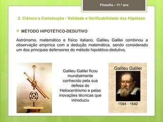 2. Ciência e Construção - Validade e Verificabilidade das Hipótese
 MÉTODO HIPOTÉTICO-DEDUTIVO
Astrónomo, matemático e físico italiano, Galileu Galilei combinou a
observação empírica com a dedução matemática, sendo considerado
um dos principais defensores do método hipotético-dedutivo.
Filosofia – 11.º ano
Galileu Galilei ficou
mundialmente
conhecido pela sua
defesa do
Heliocentrismo e pelas
inovações técnicas que
introduziu
 