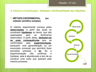 2. Ciência e Construção - Validade e Verificabilidade das Hipótese
 MÉTODO EXPERIMENTAL (ou
método científico simples)
O método experimental começa pelas
observações, a partir das quais se
constroem hipóteses ou teoria, que são
explicações para os fenómenos
observados. A partir delas, deduzem-se
as suas consequências que, se
confirmadas pela experimentação,
produzem uma generalização ou um
enunciado universal que permitirá fazer
previsões precisas, a lei. Se a
experimentação não confirmar a
hipótese, esta é abandonada e tem de se
construir uma outra que passará pelo
mesmo processo.
Filosofia – 11.º ano
Observação
Hipótese
Deduçã
o
Experimentação
LEI
 