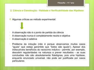 2. Ciência e Construção - Validade e Verificabilidade das Hipótese
 Algumas críticas ao método experimental:
 A observação não é o ponto de partida da ciência
 A observação nunca é completamente neutra e objetiva
 A observação é seletiva
 Problema da indução (não é porque observamos muitos casos
“iguais” que esteja garantido que “todos são iguais”). Apesar dos
indiscutíveis benefícios do raciocínio indutivo - permite, por exemplo,
descobrir regularidades na natureza e prever resultados - as suas
conclusões não são absolutamente fidedignas, pois uma hipótese,
enquanto enunciado universal, não pode ser justificada por casos
particulares
Filosofia – 11.º ano
 