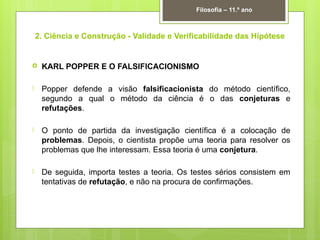 2. Ciência e Construção - Validade e Verificabilidade das Hipótese
 KARL POPPER E O FALSIFICACIONISMO
 Popper defende a visão falsificacionista do método científico,
segundo a qual o método da ciência é o das conjeturas e
refutações.
 O ponto de partida da investigação científica é a colocação de
problemas. Depois, o cientista propõe uma teoria para resolver os
problemas que lhe interessam. Essa teoria é uma conjetura.
 De seguida, importa testes a teoria. Os testes sérios consistem em
tentativas de refutação, e não na procura de confirmações.
Filosofia – 11.º ano
 
