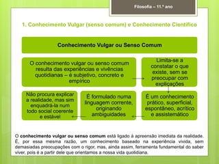 1. Conhecimento Vulgar (senso comum) e Conhecimento Científico
Filosofia – 11.º ano
Conhecimento Vulgar ou Senso Comum
O conhecimento vulgar ou senso comum
resulta das experiências e vivências
quotidianas – é subjetivo, concreto e
empírico
Não procura explicar
a realidade, mas sim
enquadrá-la num
todo social coerente
e estável
É formulado numa
linguagem corrente,
originando
ambiguidades
Limita-se a
constatar o que
existe, sem se
preocupar com
explicações
É um conhecimento
prático, superficial,
espontâneo, acrítico
e assistemático
O conhecimento vulgar ou senso comum está ligado à apreensão imediata da realidade.
É, por essa mesma razão, um conhecimento baseado na experiência vivida, sem
demasiadas preocupações com o rigor, mas, ainda assim, ferramenta fundamental do saber
viver, pois é a partir dele que orientamos a nossa vida quotidiana.
 