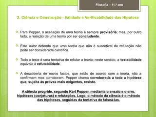 2. Ciência e Construção - Validade e Verificabilidade das Hipótese
 Para Popper, a aceitação de uma teoria é sempre provisória; mas, por outro
lado, a rejeição de uma teoria por ser concludente.
 Este autor defende que uma teoria que não é suscetível de refutação não
pode ser considerada científica.
 Todo o teste é uma tentativa de refutar a teoria; neste sentido, a testabilidade
equivale à refutabilidade.
 A descoberta de novos factos, que estão de acordo com a teoria, não a
confirmam mas corroboram. Popper chama corroborada a toda a hipótese
que, sujeita às provas mais exigentes, resiste.
A ciência progride, segundo Karl Popper, mediante o ensaio e o erro,
hipóteses (conjeturas) e refutações. Logo, o método da ciência é o método
das hipóteses, seguidas da tentativa de falseá-las.
Filosofia – 11.º ano
 