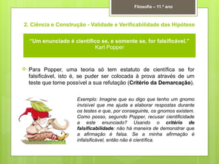 2. Ciência e Construção - Validade e Verificabilidade das Hipótese
 Para Popper, uma teoria só tem estatuto de científica se for
falsificável, isto é, se puder ser colocada à prova através de um
teste que torne possível a sua refutação (Critério da Demarcação).
Filosofia – 11.º ano
“Um enunciado é científico se, e somente se, for falsificável.”
Karl Popper
Exemplo: Imagine que eu digo que tenho um gnomo
invisível que me ajuda a elaborar respostas durante
os testes e que, por conseguinte, os gnomos existem.
Como posso, segundo Popper, recusar cientificidade
a este enunciado? Usando o critério de
falsificabilidade: não há maneira de demonstrar que
a afirmação é falsa. Se a minha afirmação é
infalsificável, então não é científica.
 