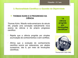 3. Racionalidade Científica e a Questão da Objetividade
 THOMAS KUHN E O PROGRESSO DA
CIÊNCIA
Thomas Kuhn, filósofo norte-americano do século
XX, propõe uma conceção radicalmente nova
acerca da ciência e do próprio progresso
científico:
 Rejeita que a ciência progrida por simples
acumulação de conhecimentos e sem conflitos;
 Afirma que a evolução do conhecimento
científico ocorre por solavancos, por abalos
sucessivos, isto é, por meio de revoluções
científicas.
Filosofia – 11.º ano
Thomas Kuhn (1922-1996)
“A
ciência
progride
por
revoluções
científicas”
 