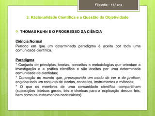 3. Racionalidade Científica e a Questão da Objetividade
 THOMAS KUHN E O PROGRESSO DA CIÊNCIA
Ciência Normal
Período em que um determinado paradigma é aceite por toda uma
comunidade científica.
Paradigma
* Conjunto de princípios, teorias, conceitos e metodologias que orientam a
investigação e a prática científica e são aceites por uma determinada
comunidade de cientistas;
* Conceção do mundo que, pressupondo um modo de ver e de praticar,
engloba todo um conjunto de teorias, conceitos, instrumentos e métodos;
* O que os membros de uma comunidade científica compartilham
(suposições teóricas gerais, leis e técnicas para a explicação dessas leis,
bem como os instrumentos necessários).
Filosofia – 11.º ano
 