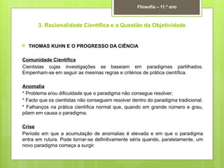 3. Racionalidade Científica e a Questão da Objetividade
 THOMAS KUHN E O PROGRESSO DA CIÊNCIA
Comunidade Científica
Cientistas cujas investigações se baseiam em paradigmas partilhados.
Empenham-se em seguir as mesmas regras e critérios de prática científica.
Anomalia
* Problema e/ou dificuldade que o paradigma não consegue resolver;
* Facto que os cientistas não conseguem resolver dentro do paradigma tradicional;
* Falhanços na prática científica normal que, quando em grande número e grau,
põem em causa o paradigma.
Crise
Período em que a acumulação de anomalias é elevada e em que o paradigma
entra em rutura. Pode tornar-se definitivamente séria quando, paralelamente, um
novo paradigma começa a surgir.
Filosofia – 11.º ano
 