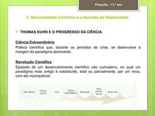 3. Racionalidade Científica e a Questão da Objetividade
 THOMAS KUHN E O PROGRESSO DA CIÊNCIA
Ciência Extraordinária
Prática científica que, durante os períodos de crise, se desenvolve à
margem do paradigma dominante.
Revolução Científica
Episódio de um desenvolvimento científico não cumulativo, no qual um
paradigma mais antigo é substituído, total ou parcialmente, por um novo,
com ele incompatível.
Filosofia – 11.º ano
 