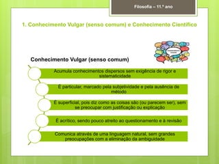 1. Conhecimento Vulgar (senso comum) e Conhecimento Científico
Filosofia – 11.º ano
Acumula conhecimentos dispersos sem exigência de rigor e
sistematicidade
É particular, marcado pela subjetividade e pela ausência de
método
É superficial, pois diz como as coisas são (ou parecem ser), sem
se preocupar com justificação ou explicação
É acrítico, sendo pouco atreito ao questionamento e à revisão
Comunica através de uma linguagem natural, sem grandes
preocupações com a eliminação da ambiguidade
Conhecimento Vulgar (senso comum)
 