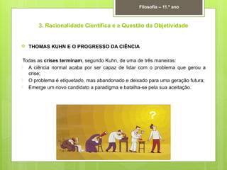 3. Racionalidade Científica e a Questão da Objetividade
 THOMAS KUHN E O PROGRESSO DA CIÊNCIA
Todas as crises terminam, segundo Kuhn, de uma de três maneiras:
 A ciência normal acaba por ser capaz de lidar com o problema que gerou a
crise;
 O problema é etiquetado, mas abandonado e deixado para uma geração futura;
 Emerge um novo candidato a paradigma e batalha-se pela sua aceitação.
Filosofia – 11.º ano
 