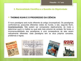 3. Racionalidade Científica e a Questão da Objetividade
 THOMAS KUHN E O PROGRESSO DA CIÊNCIA
O novo paradigma será muito diferente do antigo (incompatível). Os paradigmas
confrontam-se, possuindo diferentes visões do mundo, e são, segundo Kuhn,
incomensuráveis. Não podem ser comparados objetivamente, de modo a
determinar qual é o melhor ou qual está mais próximo da verdade. No fundo, a
incomensurabilidade dos paradigmas é uma consequência de eles serem
radicalmente diferentes: cada paradigma tem os seus próprios conceitos,
problemas e regras.
Filosofia – 11.º ano
 