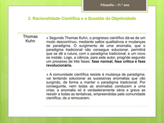 3. Racionalidade Científica e a Questão da Objetividade
Filosofia – 11.º ano
Thomas
Kuhn
» Segundo Thomas Kuhn, o progresso científico dá-se de um
modo descontínuo, mediante saltos qualitativos e mudanças
de paradigma. O surgimento de uma anomalia, que o
paradigma tradicional não consegue solucionar, permitirá
que se dê a rutura, com o paradigma tradicional, e um novo
se instale. Logo, a ciência, para este autor, progride segundo
um processo de três fases: fase normal, fase crítica e fase
revolucionária.
» A comunidade científica resiste à mudança de paradigma;
vai tentando solucionar as sucessivas anomalias que vão
surgindo, de forma a manter o paradigma tradicional. Por
conseguinte, nem todas as anomalias conduzem a uma
crise; a anomalia só é verdadeiramente séria e grave se
resistir a todas as tentativas, empreendidas pela comunidade
científica, de a removerem.
 