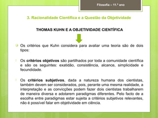 3. Racionalidade Científica e a Questão da Objetividade
THOMAS KUHN E A OBJETIVIDADE CIENTÍFICA
 Os critérios que Kuhn considera para avaliar uma teoria são de dois
tipos:
 Os critérios objetivos são partilhados por toda a comunidade científica
e são os seguintes: exatidão, consistência, alcance, simplicidade e
fecundidade.
 Os critérios subjetivos, dada a natureza humana dos cientistas,
também devem ser considerados, pois, perante uma mesma realidade, a
interpretação e as convicções podem fazer dois cientistas trabalharem
de maneira diversa e adotarem paradigmas diferentes. Pelo facto de a
escolha entre paradigmas estar sujeita a critérios subjetivos relevantes,
não é possível falar em objetividade em ciência.
Filosofia – 11.º ano
 
