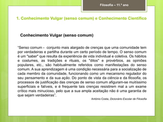 1. Conhecimento Vulgar (senso comum) e Conhecimento Científico
Filosofia – 11.º ano
Conhecimento Vulgar (senso comum)
“Senso comum - conjunto mais alargado de crenças que uma comunidade tem
por verdadeiras e partilha durante um certo período de tempo. O senso comum
é um "saber" que resulta da experiência de vida individual e coletiva. Os hábitos
e costumes, as tradições e rituais, os "ditos" e provérbios, as opiniões
populares, etc., são habitualmente referidos como manifestações do senso
comum. A sua aprendizagem é uma condição necessária para a socialização de
cada membro da comunidade, funcionando como um mecanismo regulador do
seu pensamento e da sua ação. Do ponto de vista da ciência e da filosofia, os
processos de justificação das crenças de senso comum afiguram-se muitíssimo
superficiais e falíveis, e é frequente tais crenças resistirem mal a um exame
crítico mais minucioso, pelo que a sua ampla aceitação não é uma garantia de
que sejam verdadeiras”.
António Costa, Dicionário Escolar de Filosofia
 