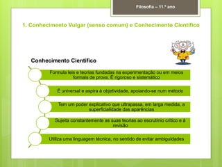 1. Conhecimento Vulgar (senso comum) e Conhecimento Científico
Filosofia – 11.º ano
Formula leis e teorias fundadas na experimentação ou em meios
formais de prova. É rigoroso e sistemático
É universal e aspira à objetividade, apoiando-se num método
Tem um poder explicativo que ultrapassa, em larga medida, a
superficialidade das aparências
Sujeita constantemente as suas teorias ao escrutínio crítico e à
revisão
Utiliza uma linguagem técnica, no sentido de evitar ambiguidades
Conhecimento Científico
 