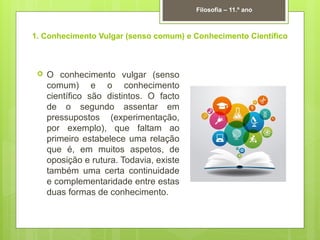 1. Conhecimento Vulgar (senso comum) e Conhecimento Científico
 O conhecimento vulgar (senso
comum) e o conhecimento
científico são distintos. O facto
de o segundo assentar em
pressupostos (experimentação,
por exemplo), que faltam ao
primeiro estabelece uma relação
que é, em muitos aspetos, de
oposição e rutura. Todavia, existe
também uma certa continuidade
e complementaridade entre estas
duas formas de conhecimento.
Filosofia – 11.º ano
 